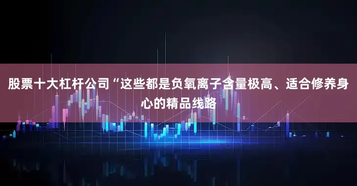股票十大杠杆公司“这些都是负氧离子含量极高、适合修养身心的精品线路