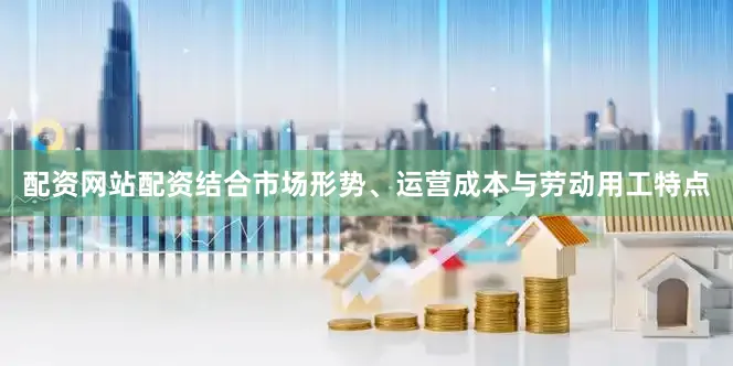 配资网站配资结合市场形势、运营成本与劳动用工特点