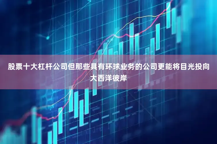 股票十大杠杆公司但那些具有环球业务的公司更能将目光投向大西洋彼岸