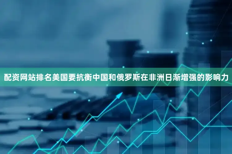配资网站排名美国要抗衡中国和俄罗斯在非洲日渐增强的影响力