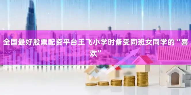 全国最好股票配资平台王飞小学时备受同班女同学的“喜欢”