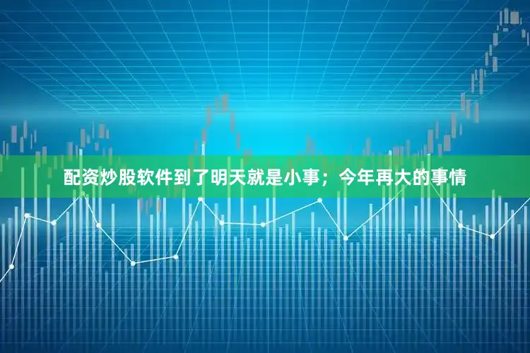 配资炒股软件到了明天就是小事；今年再大的事情
