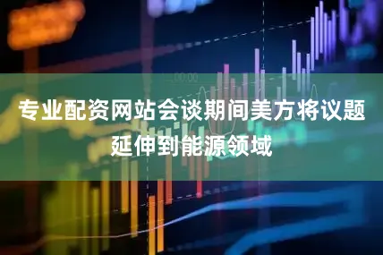 专业配资网站会谈期间美方将议题延伸到能源领域