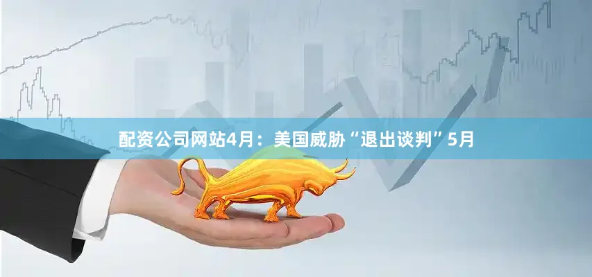 配资公司网站4月：美国威胁“退出谈判”5月