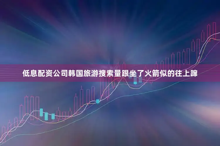 低息配资公司韩国旅游搜索量跟坐了火箭似的往上蹿