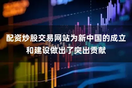 配资炒股交易网站为新中国的成立和建设做出了突出贡献