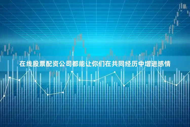 在线股票配资公司都能让你们在共同经历中增进感情